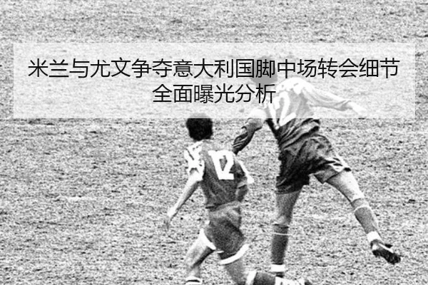 米兰与尤文争夺意大利国脚中场转会细节全面曝光分析