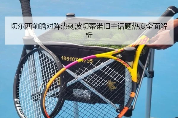 切尔西前瞻对阵热刺波切蒂诺旧主话题热度全面解析