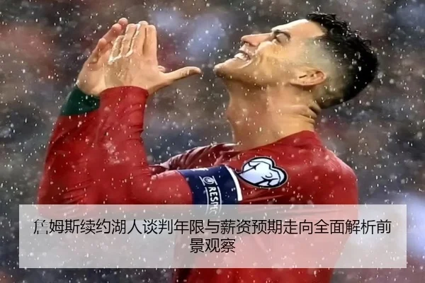 詹姆斯续约湖人谈判年限与薪资预期走向全面解析前景观察