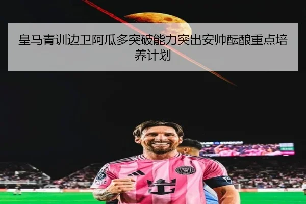 皇马青训边卫阿瓜多突破能力突出安帅酝酿重点培养计划